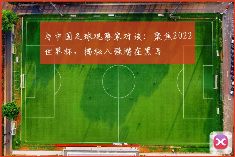 与中国足球观察家对谈：聚焦2022世界杯，揭秘八强潜在黑马