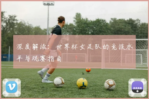 深度解读：世界杯女足队的竞技水平与观赛指南