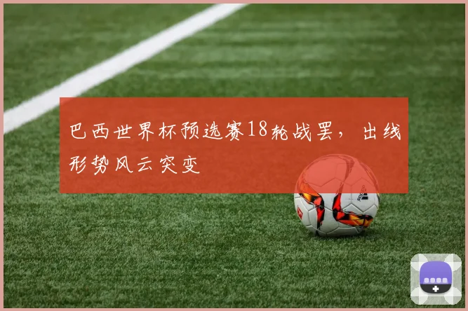 巴西世界杯预选赛18轮战罢，出线形势风云突变