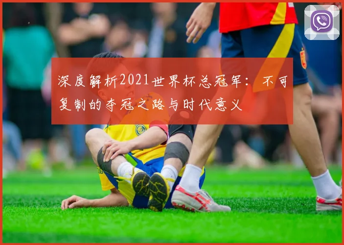 深度解析2021世界杯总冠军：不可复制的夺冠之路与时代意义