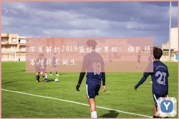 深度解析2019篮球世界杯：强队陨落与新王诞生