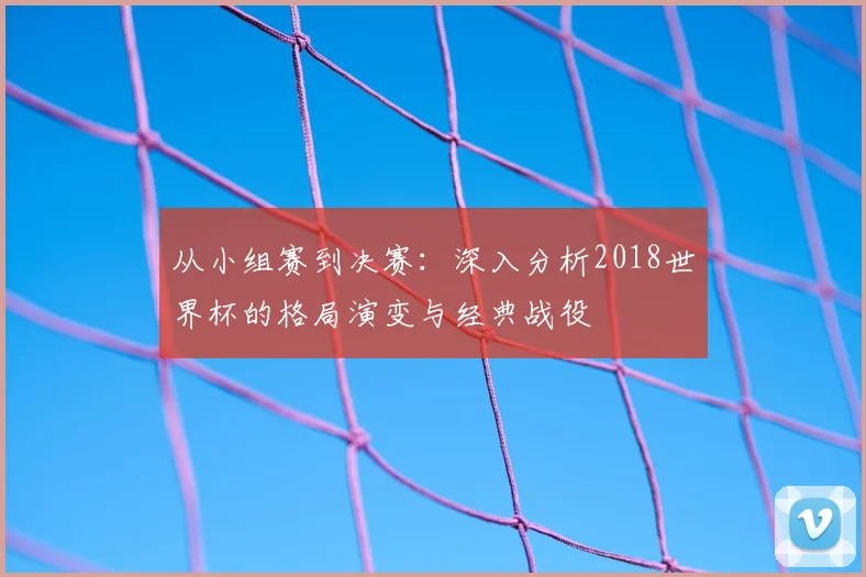 从小组赛到决赛:深入分析2018世界杯的格局演变与经典战役
