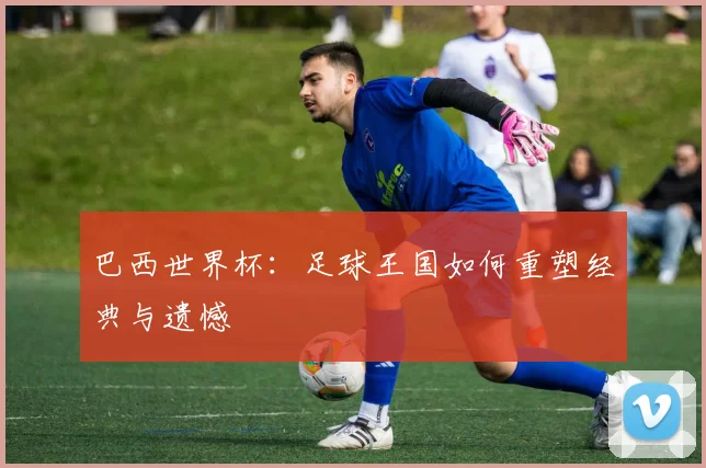 巴西世界杯：足球王国如何重塑经典与遗憾