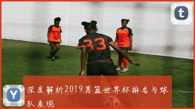 深度解析2019男篮世界杯排名与球队表现