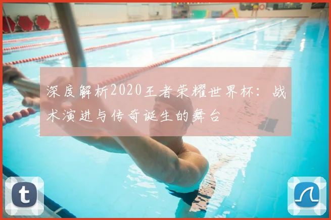 深度解析2020王者荣耀世界杯：战术演进与传奇诞生的舞台