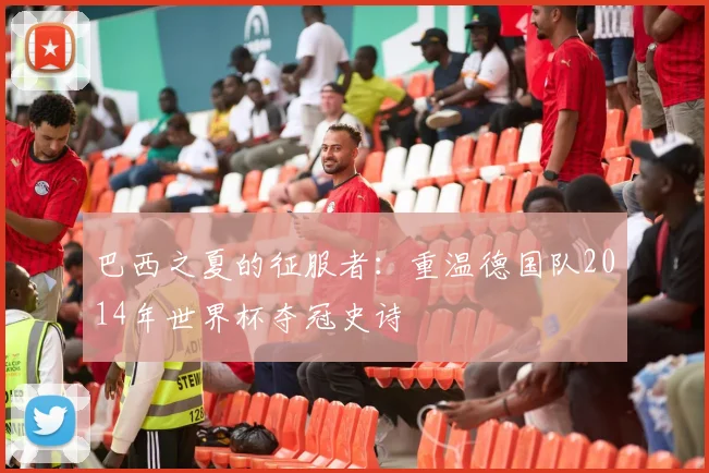 巴西之夏的征服者：重温德国队2014年世界杯夺冠史诗