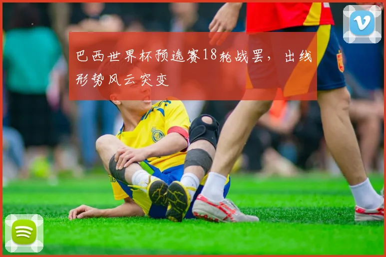 巴西世界杯预选赛18轮战罢，出线形势风云突变