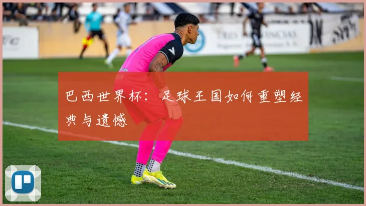 巴西世界杯：足球王国如何重塑经典与遗憾