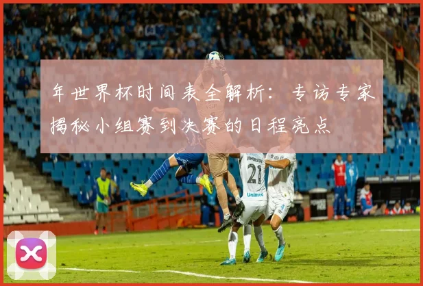 年世界杯时间表全解析：专访专家揭秘小组赛到决赛的日程亮点