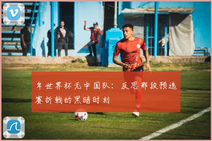 年世界杯无中国队：反思那段预选赛折戟的黑暗时刻