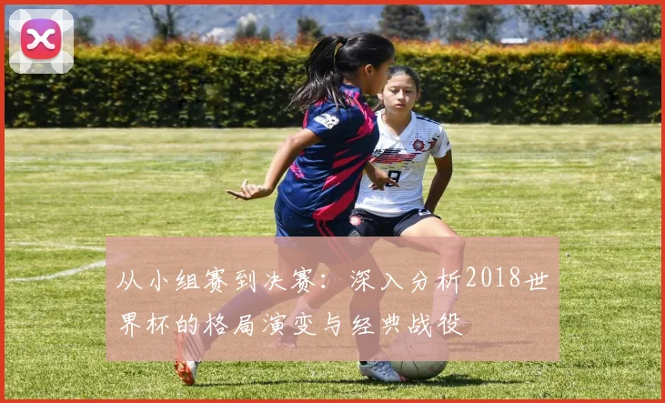 从小组赛到决赛:深入分析2018世界杯的格局演变与经典战役
