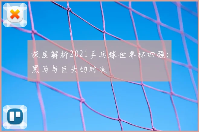 深度解析2021乒乓球世界杯四强：黑马与巨头的对决